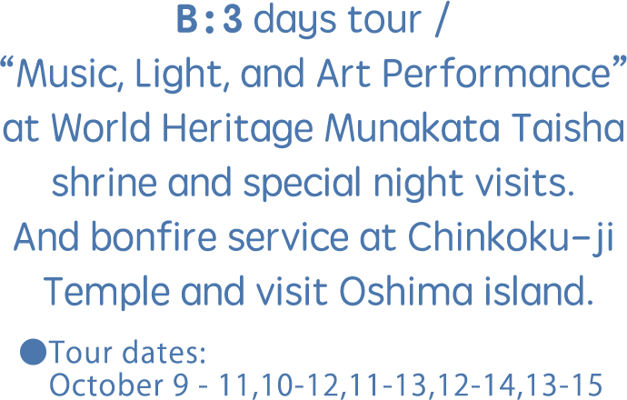 B：3 days tour / “Music, Light, and Art Performance” at World Heritage Munakata Taisha shrine and special night visits. And bonfire service at Chinkoku-ji Temple and visit Oshima island.