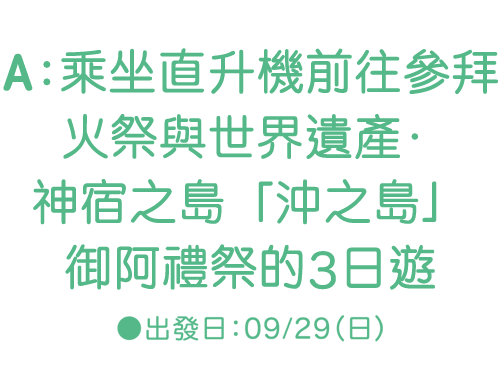 A：乘坐直升機前往參拜火祭與世界遺產‧神宿之島「沖之島」御阿　祭的3日遊